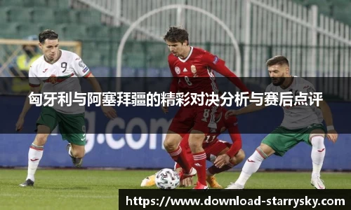 匈牙利与阿塞拜疆的精彩对决分析与赛后点评